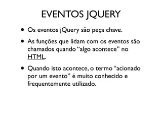 EVENTOS JQUERY 
• Os eventos jQuery são peça chave. 
• As funções que lidam com os eventos são 
chamados quando “algo acontece” no 
HTML. 
• Quando isto acontece, o termo “acionado 
por um evento” é muito conhecido e 
frequentemente utilizado. 
 