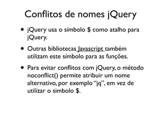 Conflitos de nomes jQuery 
• jQuery usa o símbolo $ como atalho para 
jQuery. 
• Outras bibliotecas Javascript também 
utilizam este símbolo para as funções. 
• Para evitar conflitos com jQuery, o método 
noconflict() permite atribuir um nome 
alternativo, por exemplo “jq”, em vez de 
utilizar o simbolo $. 
 