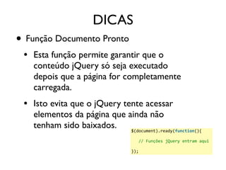 DICAS 
• Função Documento Pronto 
• Esta função permite garantir que o 
conteúdo jQuery só seja executado 
depois que a página for completamente 
carregada. 
• Isto evita que o jQuery tente acessar 
elementos da página que ainda não 
tenham sido baixados. 
$(document).ready(function(){ 
// 
Funções 
jQuery 
entram 
aqui 
}); 
 