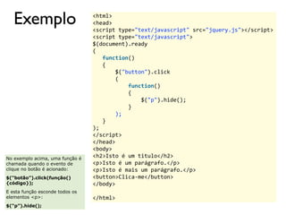Exemplo <html> 
<head> 
<script 
type="text/javascript" 
src="jquery.js"></script> 
<script 
type="text/javascript"> 
$(document).ready 
( 
function() 
{ 
$("button").click 
( 
function() 
{ 
$("p").hide(); 
} 
); 
} 
); 
</script> 
</head> 
<body> 
<h2>Isto 
é 
um 
titulo</h2> 
<p>Isto 
é 
um 
parágrafo.</p> 
<p>Isto 
é 
mais 
um 
parágrafo.</p> 
<button>Clica-­‐me</button> 
</body> 
</html> 
No exemplo acima, uma função é 
chamada quando o evento de 
clique no botão é acionado: 
$(“botão”).click(função() 
{código}); 
E esta função esconde todos os 
elementos <p>: 
$(“p”).hide(); 
 