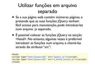 Utilizar funções em arquivo 
separado 
• Se a sua página web contém inúmeras páginas, e 
pretende que as suas funções jQuery tenham 
fácil acesso para manutenção, pode introduzi-las 
num arquivo .js separado. 
• É possível colocar as funções jQuery na secção 
<head>. No entanto, algumas vezes é preferível 
introduzir as funções num arquivo, e chamá-las 
através do atributo “src”: 
<head> 
<script 
type="text/javascript" 
src="jquery.js"></script> 
<script 
type="text/javascript" 
src="a_minha_funçao.js"></script> 
</head> 
 