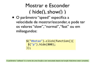 Mostrar e Esconder 
( hide(), show() ) 
• O parâmetro “speed” especifica a 
velocidade de mostrar/esconder, e pode ter 
os valores “slow”, “normal”, “fast” ou em 
milisegundos: 
$("#botao").click(function(){ 
$("p").hide(800); 
)); 
O parâmetro “callback” é o nome de uma função a ser executada depois da função hide/show estar completa. 
 