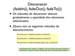 Desvanecer 
(fadeIn(), fadeOut(), fadeTo()) 
• Os métodos de desvanecer alteram 
gradualmente a opacidade dos elementos 
selecionados 
• jQuery tem os seguintes métodos de 
desvanecimento: 
$(selector).fadeIn(speed,callback) 
$(selector).fadeOut(speed,callback) 
$(selector).fadeTo(speed,opacity,callback) 
Os parâmetros de “speed” e “callback” são os mesmos de anteriormente, e 
o parâmetro “opacity” permite desvanecer para uma opacidade escolhida. 
 