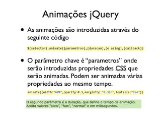 Animações jQuery 
• As animações são introduzidas através do 
seguinte código 
• O parâmetro chave é “parametros” onde 
serão introduzidas propriedades CSS que 
serão animadas. Podem ser animadas várias 
propriedades ao mesmo tempo. 
$(selector).animate({parametros},[duracao],[e 
asing],[callback]) 
animate({width:"60%",opacity:0.3,marginTop:"0.3in",fontsize:"2em"}) 
O segundo parâmetro é a duração, que define o tempo da animação. 
Aceita valores “slow”, “fast”, “normal” e em milisegundos. 
 