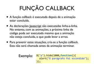 FUNÇÃO CALLBACK 
• A função callback é executada depois de a animação 
estar concluída. 
• As declarações Javascript são executadas linha-a-linha. 
No entanto, com as animações, a próxima linha de 
código pode ser executada mesmo que a animação 
não esteja concluída, o que pode levar a erros. 
• Para prevenir estas situações, cria-se a função callback. 
Esta não será chamada antes da animação terminar. 
$("p").hide(1000,function(){ 
alert("O 
parágrafo 
foi 
escondido"); 
}); 
Exemplo: 
 