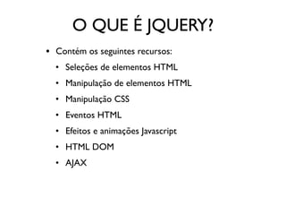 O QUE É JQUERY? 
• Contém os seguintes recursos: 
• Seleções de elementos HTML 
• Manipulação de elementos HTML 
• Manipulação CSS 
• Eventos HTML 
• Efeitos e animações Javascript 
• HTML DOM 
• AJAX 
 