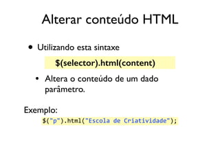 Alterar conteúdo HTML 
• Utilizando esta sintaxe 
$(selector).html(content) 
• Altera o conteúdo de um dado 
parâmetro. 
Exemplo: 
$("p").html("Escola 
de 
Criatividade"); 
 