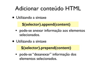 Adicionar conteúdo HTML 
• Utilizando a sintaxe 
$(selector).append(content) 
• pode-se anexar informação aos elementos 
selecionados. 
• Utilizando a sintaxe 
$(selector).prepend(content) 
• pode-se “desanexar” informação dos 
elementos selecionados. 
 
