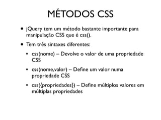 MÉTODOS CSS 
• jQuery tem um método bastante importante para 
manipulação CSS que é css(). 
• Tem três sintaxes diferentes: 
• css(nome) – Devolve o valor de uma propriedade 
CSS 
• css(nome,valor) – Define um valor numa 
propriedade CSS 
• css({propriedades}) – Define múltiplos valores em 
múltiplas propriedades 
 