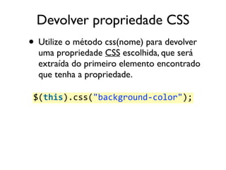 Devolver propriedade CSS 
• Utilize o método css(nome) para devolver 
uma propriedade CSS escolhida, que será 
extraída do primeiro elemento encontrado 
que tenha a propriedade. 
$(this).css("background-­‐color"); 
 