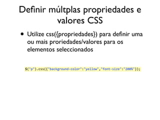 Definir múltplas propriedades e 
valores CSS 
• Utilize css({propriedades}) para definir uma 
ou mais proriedades/valores para os 
elementos seleccionados 
$("p").css({"background-­‐color":"yellow","font-­‐size":"200%"}); 
 