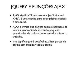 JQUERY E FUNÇÕES AJAX 
• AJAX significa “Asynchronous JavaScript and 
XML”. É uma técnica para criar páginas rápidas 
e dinâmicas. 
• AJAX permite que páginas sejam atualizadas de 
forma assincronizada alterando pequenas 
quantidades de dados com o servidor a fazer o 
trabalho. 
• Isto significa que é possível atualizar partes da 
página sem atualizar toda a página. 
 