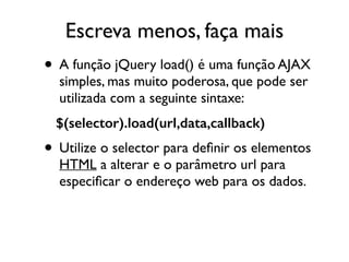 Escreva menos, faça mais 
• A função jQuery load() é uma função AJAX 
simples, mas muito poderosa, que pode ser 
utilizada com a seguinte sintaxe: 
$(selector).load(url,data,callback) 
• Utilize o selector para definir os elementos 
HTML a alterar e o parâmetro url para 
especificar o endereço web para os dados. 
 