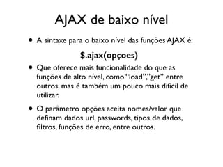 AJAX de baixo nível 
• A sintaxe para o baixo nível das funções AJAX é: 
$.ajax(opçoes) 
• Que oferece mais funcionalidade do que as 
funções de alto nível, como “load”,”get” entre 
outros, mas é também um pouco mais difícil de 
utilizar. 
• O parâmetro opções aceita nomes/valor que 
definam dados url, passwords, tipos de dados, 
filtros, funções de erro, entre outros. 
 