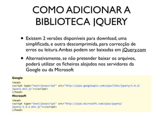 COMO ADICIONAR A 
BIBLIOTECA JQUERY 
• Existem 2 versões disponíveis para download, uma 
simplificada, e outra descomprimida, para correcção de 
erros ou leitura. Ambas podem ser baixadas em jQuery.com 
• Alternativamente, se não pretender baixar os arquivos, 
poderá utilizar os ficheiros alojados nos servidores da 
Google ou da Microsoft 
Google 
<head> 
<script 
type="text/javascript" 
src="http://ajax.googleapis.com/ajax/libs/jquery/1.4.2/ 
jquery.min.js"></script> 
</head> 
Microsoft 
<head> 
<script 
type="text/javascript" 
src="http://ajax.microsoft.com/ajax/jquery/ 
jquery-­‐1.4.2.min.js"></script> 
</head> 
 