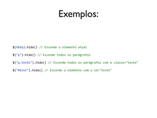 Exemplos: 
$(this).hide() 
// 
Esconde 
o 
elemento 
atual 
$("p").hide() 
// 
Esconde 
todos 
os 
parágrafos 
$("p.teste").hide() 
// 
Esconde 
todos 
os 
parágrafos 
com 
a 
classe="teste" 
$("#test").hide() 
// 
Esconde 
o 
elemento 
com 
o 
id="teste" 
 