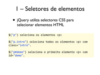 1 – Seletores de elementos 
• jQuery utiliza selectores CSS para 
selecionar elementos HTML 
$("p") 
seleciona 
os 
elementos 
<p> 
$("p.intro") 
seleciona 
todos 
os 
elementos 
<p> 
com 
class="intro". 
$("p#demo") 
seleciona 
o 
primeito 
elemento 
<p> 
com 
id="demo". 
 