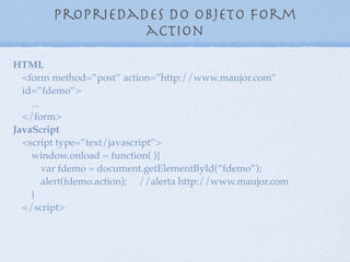 Propriedades do objeto form
method
10
HTML
<form method=”post” action=” ” id=”fdemo”>
...
</form>
JavaScript
<script type=”text/javascript”>
window.onload = function( ){
var fdemo = document.getElementById(“fdemo”);
alert(fdemo.method); //alerta post
}
</script>
 