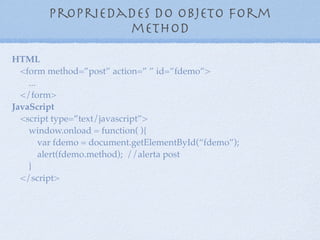 Propriedades do objeto form
name
11
HTML
<form method=”post” action=” ” id=”fdemo” name=”fnome”>
...
</form>
JavaScript
<script type=”text/javascript”>
window.onload = function( ){
var fdemo = document.getElementById(“fdemo”);
alert(fdemo.name); //alerta fnome
}
</script>
 