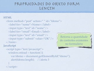 Propriedades do objeto form
elements
13
HTML
<form method=”post” action=” ” id=”fdemo”>
<label for=”nome”>Nome:</label>
<input type=”text” id=”nome”/>
<label for=”email”>Email:</label>
<input type=”text” id=”email”/>
<input type=”submit” value=”OK”/>
</form>
JavaScript
<script type=”text/javascript”>
window.onload = function( ){
var fdemo = document.getElementById(“fdemo”);
alert(fdemo.elements[1].tagName); //alerta INPUT
alert(fdemo.elements.item(2).value); //alerta OK
alert(fdemo.elements.item(0).value);
alert(fdemo.elements.item(1).value);
}
</script>
Retorna uma coleção de
todos os controles
existentes no formulário
 