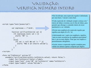 Localizar um email em uma string
<script type="text/javascript">
var texto = "O meu e-mail é:
cpmart@gmail.com";
var RegExp = /b[w]+@[w]+.[w]+/;
if (texto.search(RegExp) != -1) {
console.log("E-mail localizado na
posição: " + texto.search(RegExp));
} else {
console.log("E-mail não encontrado!");
}
</script>
19
 