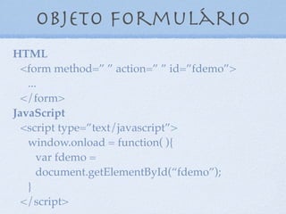 Objeto formulário
7
HTML
<form method=” ” action=” ” id=”fdemo”>
...
</form>
JavaScript
<script type=”text/javascript”>
window.onload = function( ){
var formdemo =
document.getElementById(“fdemo”);
}
</script>
 