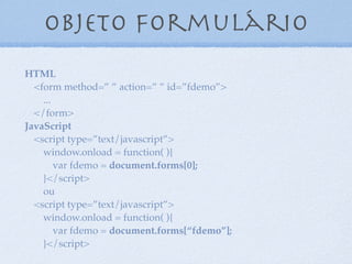 Objeto formulário
8
HTML
<form method=” ” action=” ” id=”fdemo”>
...
</form>
JavaScript
<script type=”text/javascript”>
window.onload = function( ){
var formdemo = document.forms[0];
}</script>
ou
<script type=”text/javascript”>
window.onload = function( ){
var formdemo = document.forms[“fdemo”];
}</script>
 