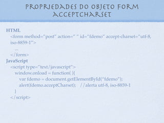 Propriedades do objeto form
action
9
HTML
<form method=”post” action=”http://www.maujor.com”
id=”fdemo”>
...
</form>
JavaScript
<script type=”text/javascript”>
window.onload = function( ){
var fdemo = document.getElementById(“fdemo”);
alert(fdemo.action); //alerta http://www.maujor.com
}
</script>
 