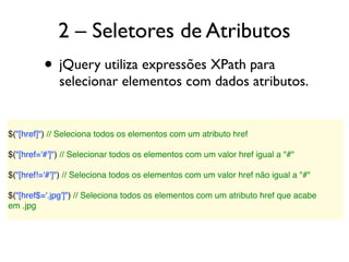 2 – Seletores de Atributos
• jQuery utiliza expressões XPath para
selecionar elementos com dados atributos.
$("[href]") // Seleciona todos os elementos com um atributo href
 
$("[href='#']") // Selecionar todos os elementos com um valor href igual a "#"
 
$("[href!='#']") // Seleciona todos os elementos com um valor href não igual a "#"
 
$("[href$='.jpg']") // Seleciona todos os elementos com um atributo href que acabe
em .jpg
 