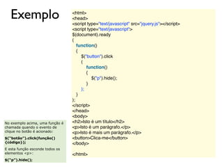Exemplo <html>
<head>
<script type="text/javascript" src="jquery.js"></script>
<script type="text/javascript">
$(document).ready
(
function()
{
   $("button").click
(
function()
{
     $("p").hide();
   }
);
}
);
</script>
</head>
<body>
<h2>Isto é um título</h2>
<p>Isto é um parágrafo.</p>
<p>Isto é mais um parágrafo.</p>
<button>Clica-me</button>
</body>
 
</html>
No exemplo acima, uma função é
chamada quando o evento de
clique no botão é acionado:
$(“botão”).click(função()
{código});
E esta função esconde todos os
elementos <p>:
$(“p”).hide();
 