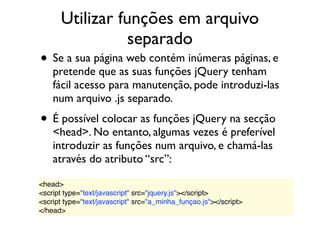 Utilizar funções em arquivo
separado
• Se a sua página web contém inúmeras páginas, e
pretende que as suas funções jQuery tenham
fácil acesso para manutenção, pode introduzi-las
num arquivo .js separado.
• É possível colocar as funções jQuery na secção
<head>. No entanto, algumas vezes é preferível
introduzir as funções num arquivo, e chamá-las
através do atributo “src”:
<head>
<script type="text/javascript" src="jquery.js"></script>
<script type="text/javascript" src="a_minha_funçao.js"></script>
</head>
 