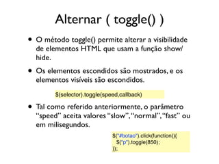 Alternar ( toggle() )
• O método toggle() permite alterar a visibilidade
de elementos HTML que usam a função show/
hide.
• Os elementos escondidos são mostrados, e os
elementos visíveis são escondidos.
• Tal como referido anteriormente, o parâmetro
“speed” aceita valores “slow”,“normal”,“fast” ou
em milisegundos.
$(selector).toggle(speed,callback)
$("#botao").click(function(){
$("p").toggle(850);
));
 