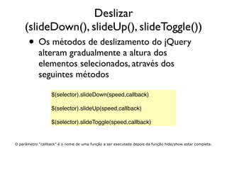Deslizar
(slideDown(), slideUp(), slideToggle())
• Os métodos de deslizamento do jQuery
alteram gradualmente a altura dos
elementos selecionados, através dos
seguintes métodos
$(selector).slideDown(speed,callback)
 
$(selector).slideUp(speed,callback)
 
$(selector).slideToggle(speed,callback)
O parâmetro “callback” é o nome de uma função a ser executada depois da função hide/show estar completa.
 