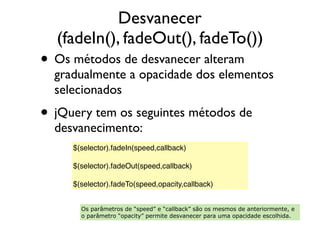Desvanecer
(fadeIn(), fadeOut(), fadeTo())
• Os métodos de desvanecer alteram
gradualmente a opacidade dos elementos
selecionados
• jQuery tem os seguintes métodos de
desvanecimento:
$(selector).fadeIn(speed,callback)
 
$(selector).fadeOut(speed,callback)
 
$(selector).fadeTo(speed,opacity,callback)
Os parâmetros de “speed” e “callback” são os mesmos de anteriormente, e
o parâmetro “opacity” permite desvanecer para uma opacidade escolhida.
 