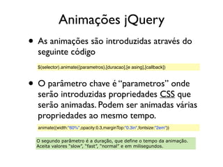 Animações jQuery
• As animações são introduzidas através do
seguinte código
• O parâmetro chave é “parametros” onde
serão introduzidas propriedades CSS que
serão animadas. Podem ser animadas várias
propriedades ao mesmo tempo.
$(selector).animate({parametros},[duracao],[e asing],[callback])
animate({width:"60%",opacity:0.3,marginTop:"0.3in",fontsize:"2em"})
O segundo parâmetro é a duração, que define o tempo da animação.
Aceita valores “slow”, “fast”, “normal” e em milisegundos.
 