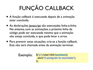FUNÇÃO CALLBACK
• A função callback é executada depois de a animação
estar concluída.
• As declarações Javascript são executadas linha-a-linha.
No entanto, com as animações, a próxima linha de
código pode ser executada mesmo que a animação
não esteja concluída, o que pode levar a erros.
• Para prevenir estas situações, cria-se a função callback.
Esta não será chamada antes da animação terminar.
$("p").hide(1000,function(){
  alert("O parágrafo foi escondido");
});
Exemplo:
 