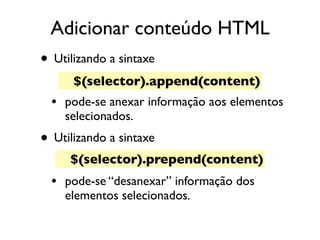 Adicionar conteúdo HTML
• Utilizando a sintaxe 
• pode-se anexar informação aos elementos
selecionados.
• Utilizando a sintaxe
• pode-se “desanexar” informação dos
elementos selecionados.
$(selector).append(content)
$(selector).prepend(content)
 