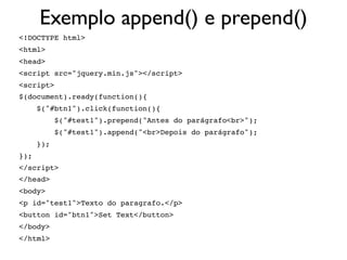 Exemplo append() e prepend()
<!DOCTYPE html>
<html>
<head>
<script src="jquery.min.js"></script>
<script>
$(document).ready(function(){
$("#btn1").click(function(){
$("#test1").prepend("Antes do parágrafo<br>");
$("#test1").append("<br>Depois do parágrafo");
});
});
</script>
</head>
<body>
<p id="test1">Texto do paragrafo.</p>
<button id="btn1">Set Text</button>
</body>
</html>
 