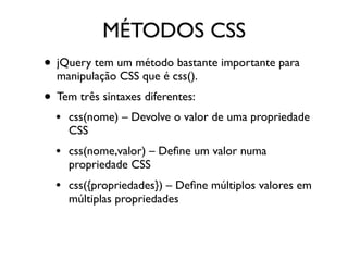 MÉTODOS CSS
• jQuery tem um método bastante importante para
manipulação CSS que é css().
• Tem três sintaxes diferentes:
• css(nome) – Devolve o valor de uma propriedade
CSS
• css(nome,valor) – Deﬁne um valor numa
propriedade CSS
• css({propriedades}) – Deﬁne múltiplos valores em
múltiplas propriedades
 