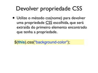 Devolver propriedade CSS
• Utilize o método css(nome) para devolver
uma propriedade CSS escolhida, que será
extraída do primeiro elemento encontrado
que tenha a propriedade.
$(this).css("background-color");
 