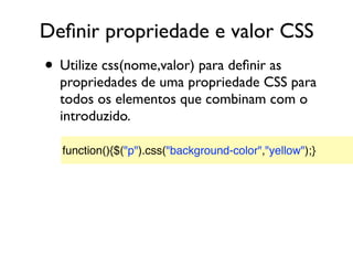 Deﬁnir propriedade e valor CSS
• Utilize css(nome,valor) para deﬁnir as
propriedades de uma propriedade CSS para
todos os elementos que combinam com o
introduzido.
function(){$("p").css("background-color","yellow");}
 