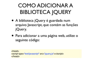 COMO ADICIONAR A
BIBLIOTECA JQUERY
• A biblioteca jQuery é guardada num
arquivo Javascript, que contém as funções
jQuery.
• Para adicionar a uma página web, utilize o
seguinte código:
<head>
<script type="text/javascript" src="jquery.js"></script>
</head>
 