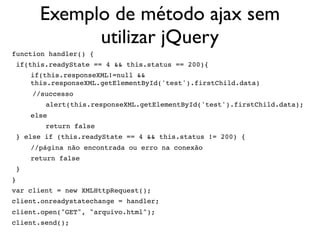 Exemplo de método ajax sem
utilizar jQuery
function handler() {
 if(this.readyState == 4 && this.status == 200){
if(this.responseXML!=null &&
this.responseXML.getElementById('test').firstChild.data)
     //successo
 alert(this.responseXML.getElementById('test').firstChild.data);
else
 return false
 } else if (this.readyState == 4 && this.status != 200) {
//página não encontrada ou erro na conexão
return false
 }
}
var client = new XMLHttpRequest();
client.onreadystatechange = handler;
client.open("GET", "arquivo.html");
client.send();
 