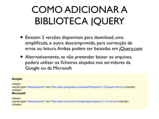 COMO ADICIONAR A
BIBLIOTECA JQUERY
• Existem 2 versões disponíveis para download, uma
simpliﬁcada, e outra descomprimida, para correcção de
erros ou leitura.Ambas podem ser baixadas em jQuery.com
• Alternativamente, se não pretender baixar os arquivos,
poderá utilizar os ﬁcheiros alojados nos servidores da
Google ou da Microsoft
Google
<head>
<script type="text/javascript" src="http://ajax.googleapis.com/ajax/libs/jquery/1.4.2/jquery.min.js"></script>
</head>
Microsoft
<head>
<script type="text/javascript" src="http://ajax.microsoft.com/ajax/jquery/jquery-1.4.2.min.js"></script>
</head>
 