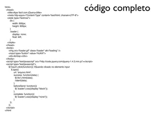 código completohtml>
<head>
<title>Ajax fácil com jQuery</title>
<meta http-equiv="Content-Type" content="text/html; charset=UTF-8">
<style type="text/css">
div {
width: 600px;
height: 600px;
}
.loader {
display: none;
ﬂoat: left;
}
</style>
</head>
<body>
<img src="loader.gif" class="loader" alt="loading" />
<input type="button" value="AJAX!">
<div>&nbsp;</div>
</body>
<script type="text/javascript" src="http://code.jquery.com/jquery-1.4.3.min.js"></script>
<script type="text/javascript">
$('input').click(function(){ //Quando clicado no elemento input
$.ajax({
url: 'arquivo.html',
success: function(data) {
$('div').html(data);
//alert(data);
},
beforeSend: function(){
$('.loader').css({display:"block"});
},
complete: function(){
$('.loader').css({display:"none"});
}
});
});
</script>
</html
 