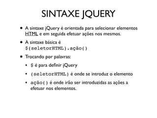 SINTAXE JQUERY
• A sintaxe jQuery é orientada para selecionar elementos
HTML e em seguida efetuar ações nos mesmos.
• A sintaxe básica é
$(seletorHTML).ação()
• Trocando por palavras:
• $ é para deﬁnir jQuery
• (seletorHTML) é onde se introduz o elemento
• ação() é onde irão ser introduzidas as ações a
efetuar nos elementos.
 