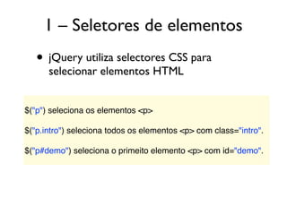 1 – Seletores de elementos
• jQuery utiliza selectores CSS para
selecionar elementos HTML
$("p") seleciona os elementos <p>
 
$("p.intro") seleciona todos os elementos <p> com class="intro".
 
$("p#demo") seleciona o primeito elemento <p> com id="demo".
 