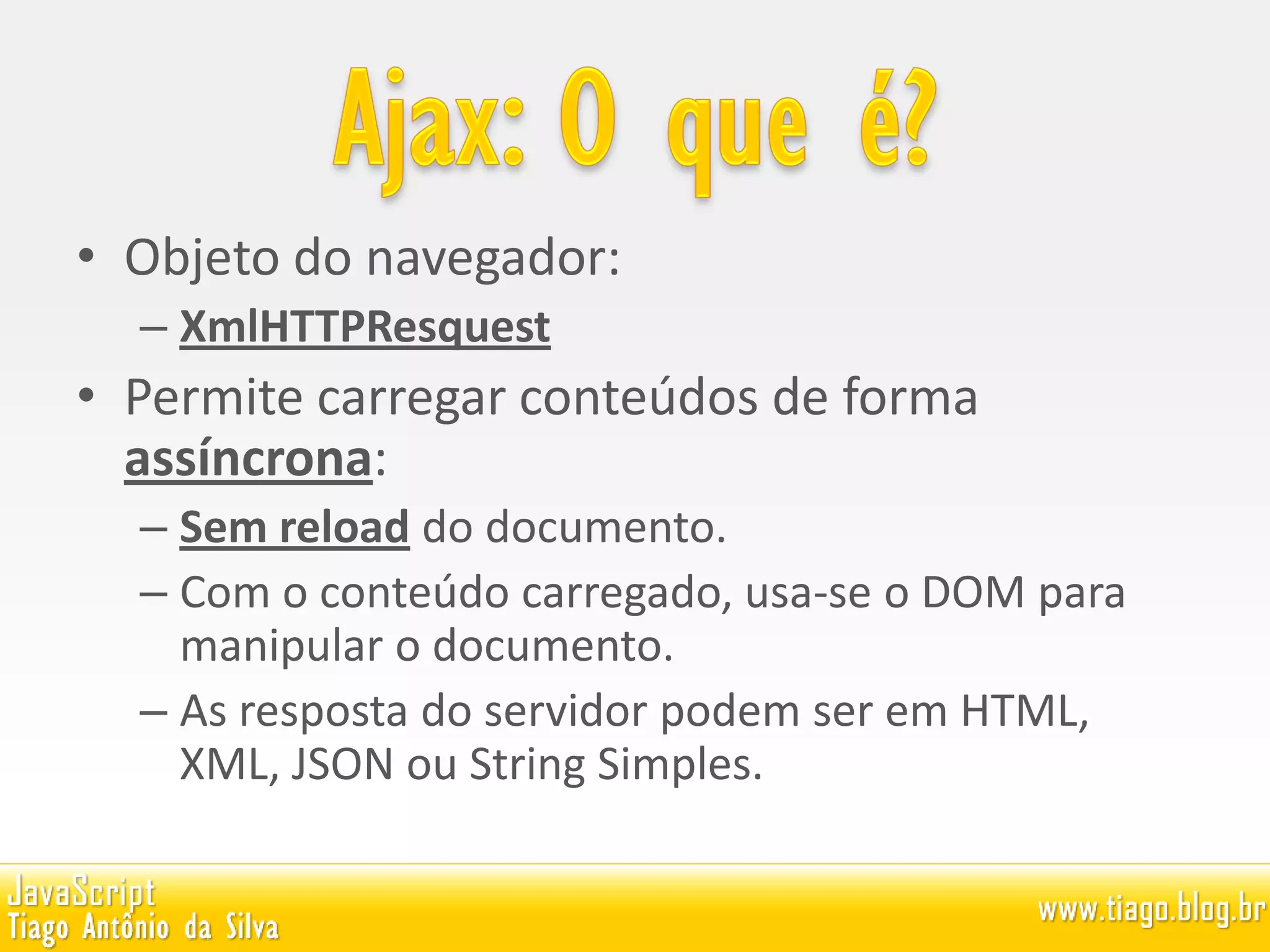 • Objeto do navegador:
– XmlHTTPResquest
• Permite carregar conteúdos de forma
assíncrona:
– Sem reload do documento.
– Com o conteúdo carregado, usa-se o DOM para
manipular o documento.
– As resposta do servidor podem ser em HTML,
XML, JSON ou String Simples.
 