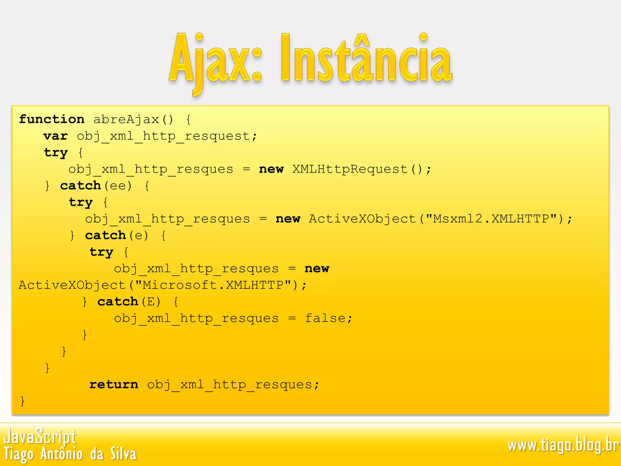 function abreAjax() {
var obj_xml_http_resquest;
try {
obj_xml_http_resques = new XMLHttpRequest();
} catch(ee) {
try {
obj_xml_http_resques = new ActiveXObject("Msxml2.XMLHTTP");
} catch(e) {
try {
obj_xml_http_resques = new
ActiveXObject("Microsoft.XMLHTTP");
} catch(E) {
obj_xml_http_resques = false;
}
}
}
return obj_xml_http_resques;
}
 