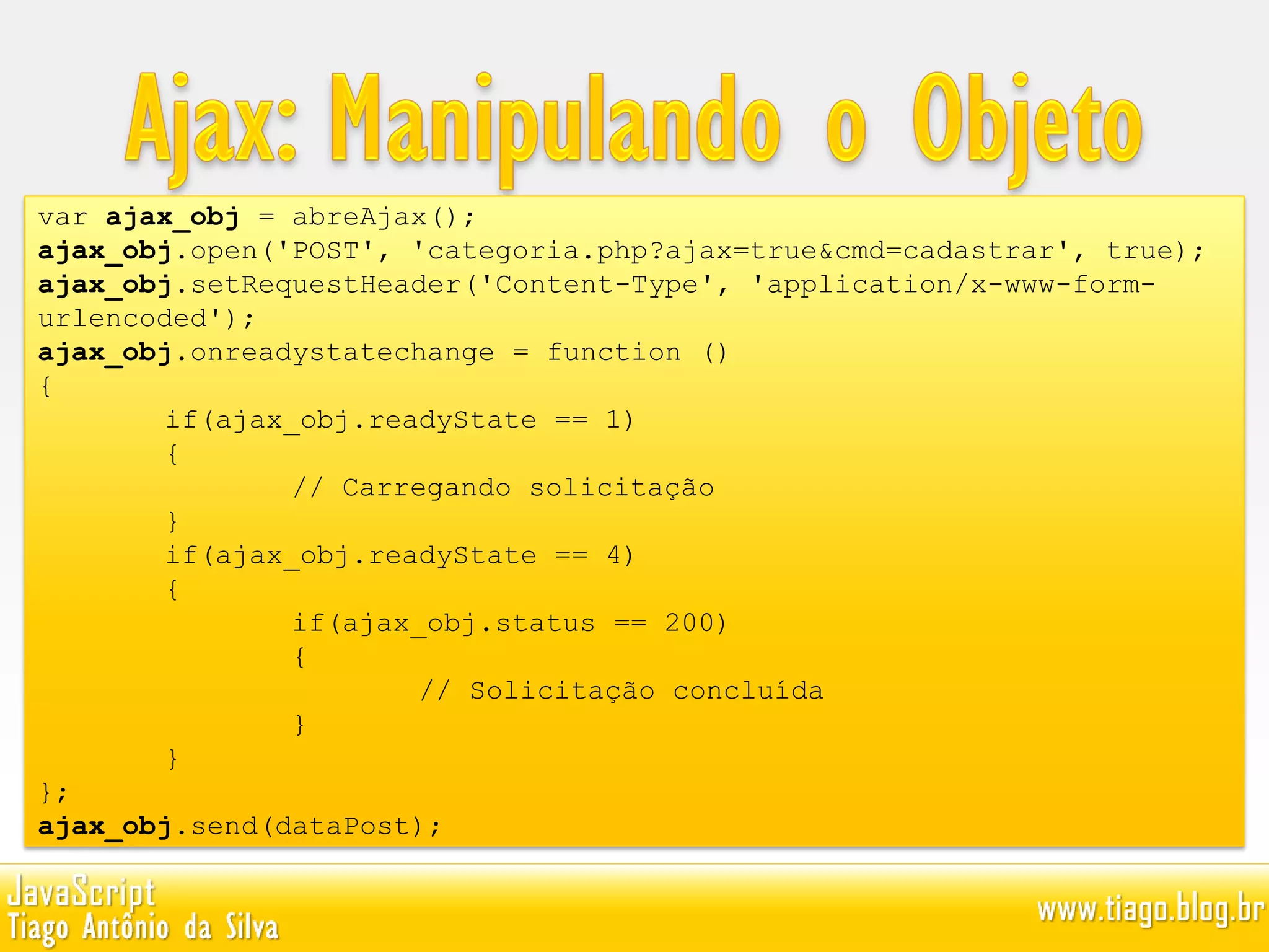 var ajax_obj = abreAjax();
ajax_obj.open('POST', 'categoria.php?ajax=true&cmd=cadastrar', true);
ajax_obj.setRequestHeader('Content-Type', 'application/x-www-form-
urlencoded');
ajax_obj.onreadystatechange = function ()
{
if(ajax_obj.readyState == 1)
{
// Carregando solicitação
}
if(ajax_obj.readyState == 4)
{
if(ajax_obj.status == 200)
{
// Solicitação concluída
}
}
};
ajax_obj.send(dataPost);
 